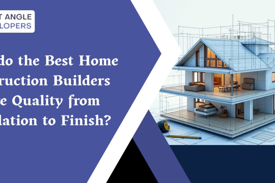 How do the Best Home Construction Builders Ensure Quality from Foundation to Finish?